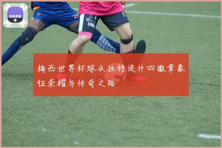 梅西世界杯球衣独特设计四徽章象征荣耀与传奇之路