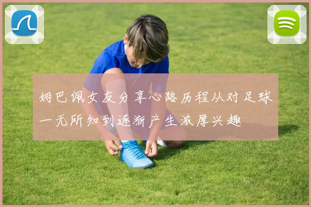 姆巴佩女友分享心路历程从对足球一无所知到逐渐产生浓厚兴趣
