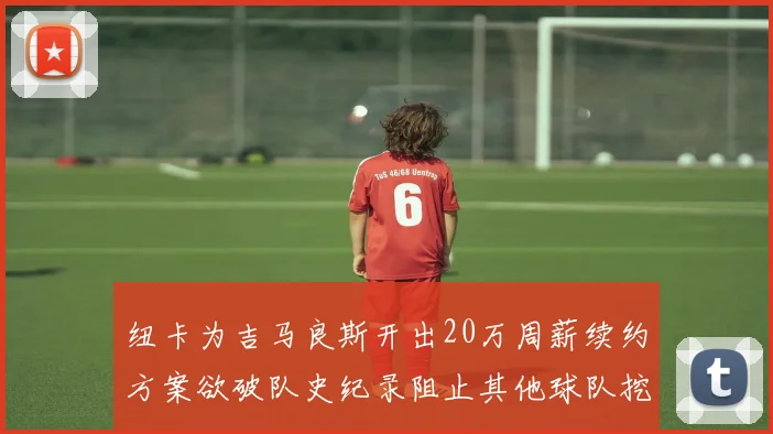 纽卡为吉马良斯开出20万周薪续约方案欲破队史纪录阻止其他球队挖角
