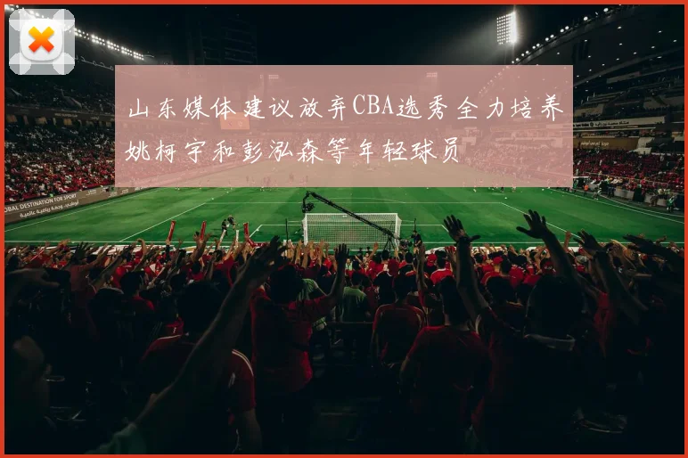 山东媒体建议放弃CBA选秀全力培养姚柯宇和彭泓森等年轻球员