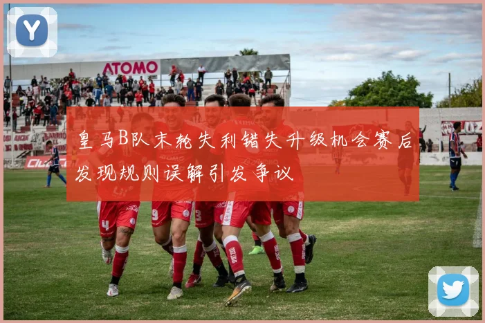 皇马B队末轮失利错失升级机会赛后发现规则误解引发争议