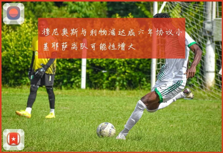 穆尼奥斯与利物浦达成六年协议小基耶萨离队可能性增大