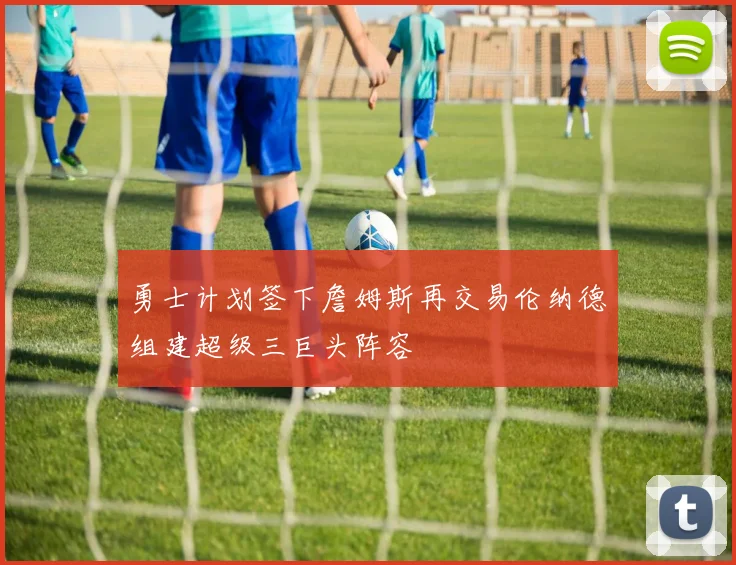 勇士计划签下詹姆斯再交易伦纳德组建超级三巨头阵容