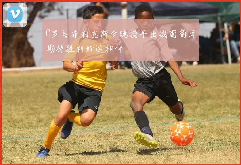C罗与菲利克斯今晚携手出战葡萄牙期待胜利好运相伴