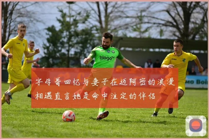 字母哥回忆与妻子在迈阿密的浪漫相遇直言她是命中注定的伴侣