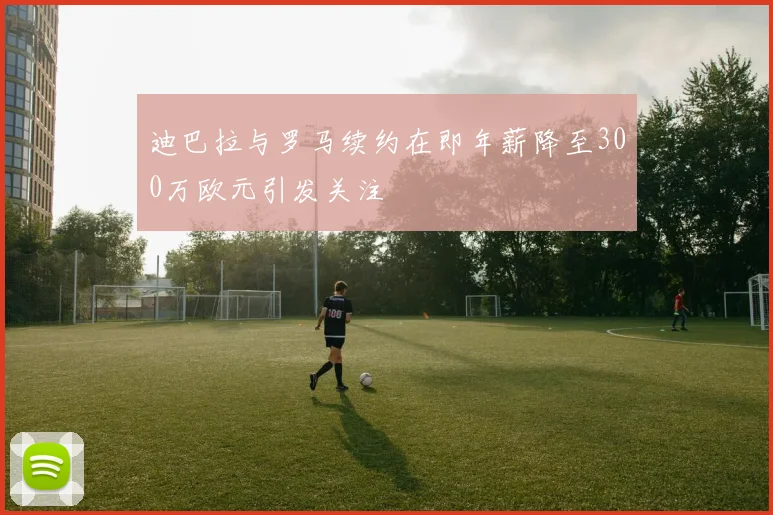 迪巴拉与罗马续约在即年薪降至300万欧元引发关注